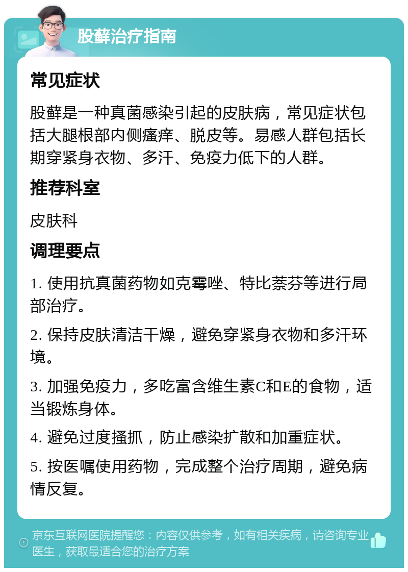 股藓治疗指南 常见症状 股藓是一种真菌感染引起的皮肤病，常见症状包括大腿根部内侧瘙痒、脱皮等。易感人群包括长期穿紧身衣物、多汗、免疫力低下的人群。 推荐科室 皮肤科 调理要点 1. 使用抗真菌药物如克霉唑、特比萘芬等进行局部治疗。 2. 保持皮肤清洁干燥，避免穿紧身衣物和多汗环境。 3. 加强免疫力，多吃富含维生素C和E的食物，适当锻炼身体。 4. 避免过度搔抓，防止感染扩散和加重症状。 5. 按医嘱使用药物，完成整个治疗周期，避免病情反复。