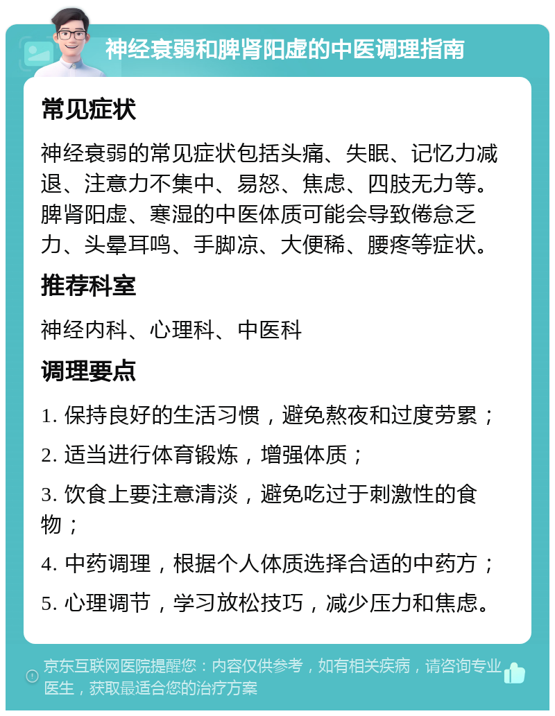 神经衰弱和脾肾阳虚的中医调理指南 常见症状 神经衰弱的常见症状包括头痛、失眠、记忆力减退、注意力不集中、易怒、焦虑、四肢无力等。脾肾阳虚、寒湿的中医体质可能会导致倦怠乏力、头晕耳鸣、手脚凉、大便稀、腰疼等症状。 推荐科室 神经内科、心理科、中医科 调理要点 1. 保持良好的生活习惯，避免熬夜和过度劳累； 2. 适当进行体育锻炼，增强体质； 3. 饮食上要注意清淡，避免吃过于刺激性的食物； 4. 中药调理，根据个人体质选择合适的中药方； 5. 心理调节，学习放松技巧，减少压力和焦虑。