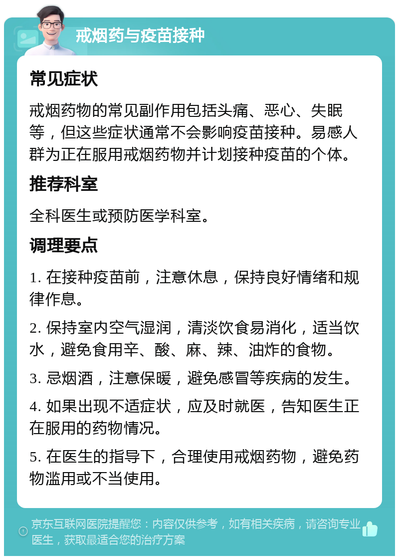 戒烟药与疫苗接种 常见症状 戒烟药物的常见副作用包括头痛、恶心、失眠等，但这些症状通常不会影响疫苗接种。易感人群为正在服用戒烟药物并计划接种疫苗的个体。 推荐科室 全科医生或预防医学科室。 调理要点 1. 在接种疫苗前，注意休息，保持良好情绪和规律作息。 2. 保持室内空气湿润，清淡饮食易消化，适当饮水，避免食用辛、酸、麻、辣、油炸的食物。 3. 忌烟酒，注意保暖，避免感冒等疾病的发生。 4. 如果出现不适症状，应及时就医，告知医生正在服用的药物情况。 5. 在医生的指导下，合理使用戒烟药物，避免药物滥用或不当使用。