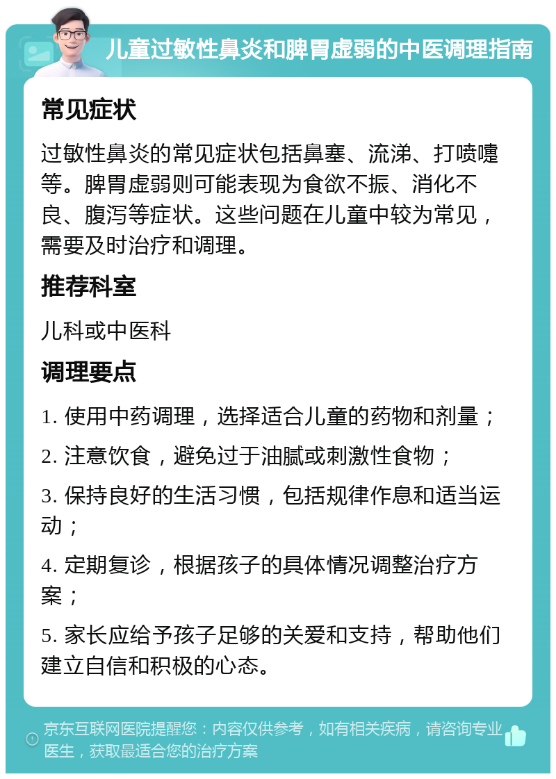 儿童过敏性鼻炎和脾胃虚弱的中医调理指南 常见症状 过敏性鼻炎的常见症状包括鼻塞、流涕、打喷嚏等。脾胃虚弱则可能表现为食欲不振、消化不良、腹泻等症状。这些问题在儿童中较为常见，需要及时治疗和调理。 推荐科室 儿科或中医科 调理要点 1. 使用中药调理，选择适合儿童的药物和剂量； 2. 注意饮食，避免过于油腻或刺激性食物； 3. 保持良好的生活习惯，包括规律作息和适当运动； 4. 定期复诊，根据孩子的具体情况调整治疗方案； 5. 家长应给予孩子足够的关爱和支持，帮助他们建立自信和积极的心态。