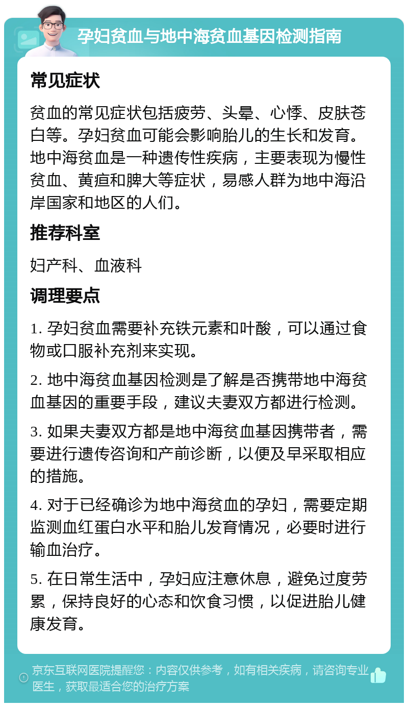 孕妇贫血与地中海贫血基因检测指南 常见症状 贫血的常见症状包括疲劳、头晕、心悸、皮肤苍白等。孕妇贫血可能会影响胎儿的生长和发育。地中海贫血是一种遗传性疾病，主要表现为慢性贫血、黄疸和脾大等症状，易感人群为地中海沿岸国家和地区的人们。 推荐科室 妇产科、血液科 调理要点 1. 孕妇贫血需要补充铁元素和叶酸，可以通过食物或口服补充剂来实现。 2. 地中海贫血基因检测是了解是否携带地中海贫血基因的重要手段，建议夫妻双方都进行检测。 3. 如果夫妻双方都是地中海贫血基因携带者，需要进行遗传咨询和产前诊断，以便及早采取相应的措施。 4. 对于已经确诊为地中海贫血的孕妇，需要定期监测血红蛋白水平和胎儿发育情况，必要时进行输血治疗。 5. 在日常生活中，孕妇应注意休息，避免过度劳累，保持良好的心态和饮食习惯，以促进胎儿健康发育。