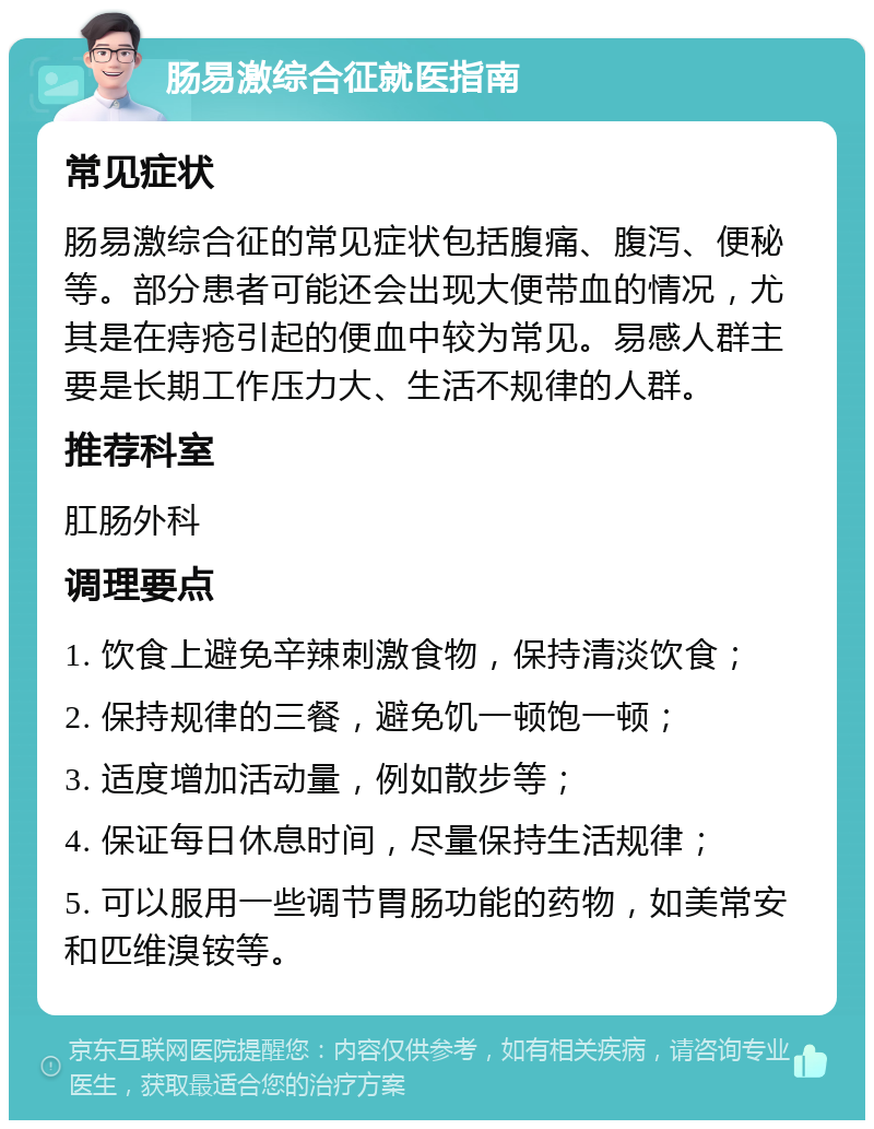 肠易激综合征就医指南 常见症状 肠易激综合征的常见症状包括腹痛、腹泻、便秘等。部分患者可能还会出现大便带血的情况，尤其是在痔疮引起的便血中较为常见。易感人群主要是长期工作压力大、生活不规律的人群。 推荐科室 肛肠外科 调理要点 1. 饮食上避免辛辣刺激食物，保持清淡饮食； 2. 保持规律的三餐，避免饥一顿饱一顿； 3. 适度增加活动量，例如散步等； 4. 保证每日休息时间，尽量保持生活规律； 5. 可以服用一些调节胃肠功能的药物，如美常安和匹维溴铵等。