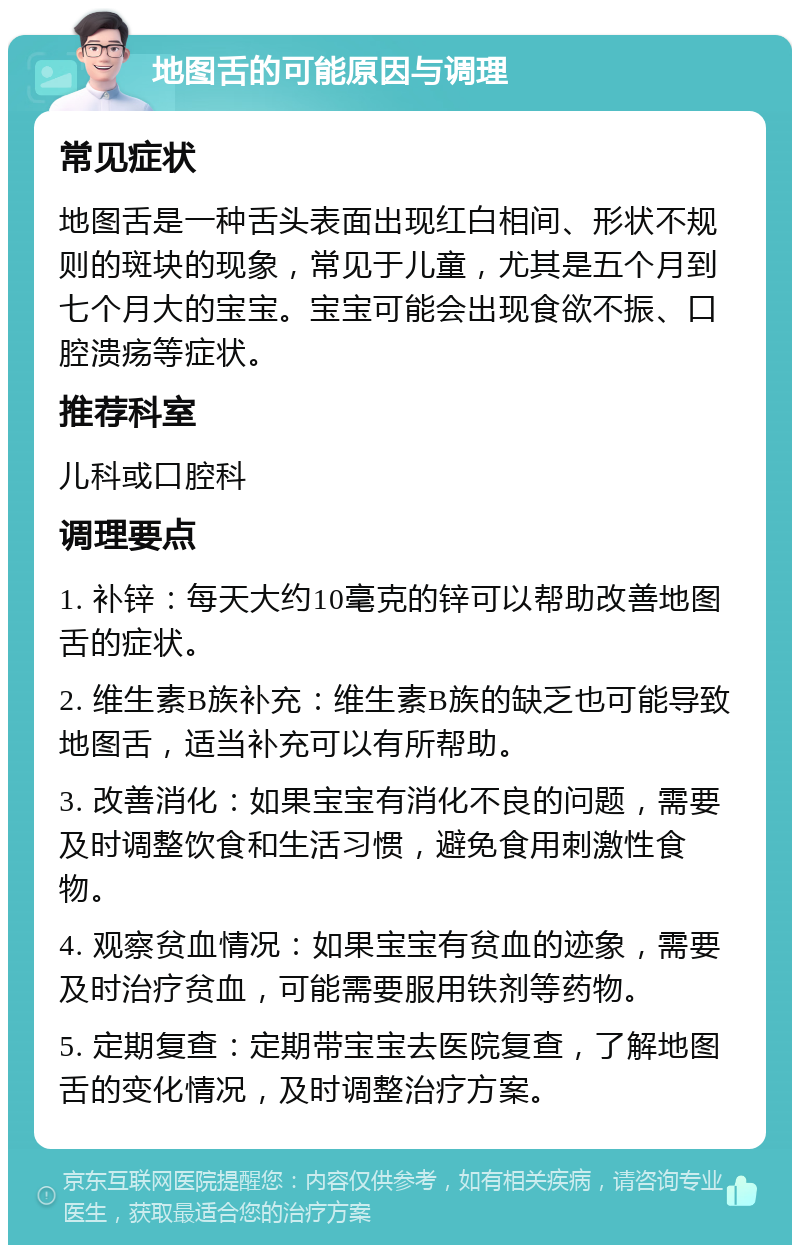 地图舌的可能原因与调理 常见症状 地图舌是一种舌头表面出现红白相间、形状不规则的斑块的现象，常见于儿童，尤其是五个月到七个月大的宝宝。宝宝可能会出现食欲不振、口腔溃疡等症状。 推荐科室 儿科或口腔科 调理要点 1. 补锌：每天大约10毫克的锌可以帮助改善地图舌的症状。 2. 维生素B族补充：维生素B族的缺乏也可能导致地图舌，适当补充可以有所帮助。 3. 改善消化：如果宝宝有消化不良的问题，需要及时调整饮食和生活习惯，避免食用刺激性食物。 4. 观察贫血情况：如果宝宝有贫血的迹象，需要及时治疗贫血，可能需要服用铁剂等药物。 5. 定期复查：定期带宝宝去医院复查，了解地图舌的变化情况，及时调整治疗方案。