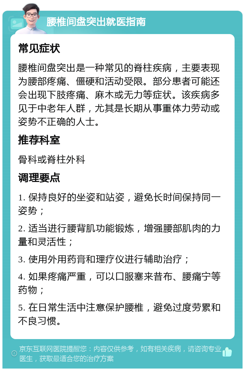 腰椎间盘突出就医指南 常见症状 腰椎间盘突出是一种常见的脊柱疾病，主要表现为腰部疼痛、僵硬和活动受限。部分患者可能还会出现下肢疼痛、麻木或无力等症状。该疾病多见于中老年人群，尤其是长期从事重体力劳动或姿势不正确的人士。 推荐科室 骨科或脊柱外科 调理要点 1. 保持良好的坐姿和站姿，避免长时间保持同一姿势； 2. 适当进行腰背肌功能锻炼，增强腰部肌肉的力量和灵活性； 3. 使用外用药膏和理疗仪进行辅助治疗； 4. 如果疼痛严重，可以口服塞来昔布、腰痛宁等药物； 5. 在日常生活中注意保护腰椎，避免过度劳累和不良习惯。