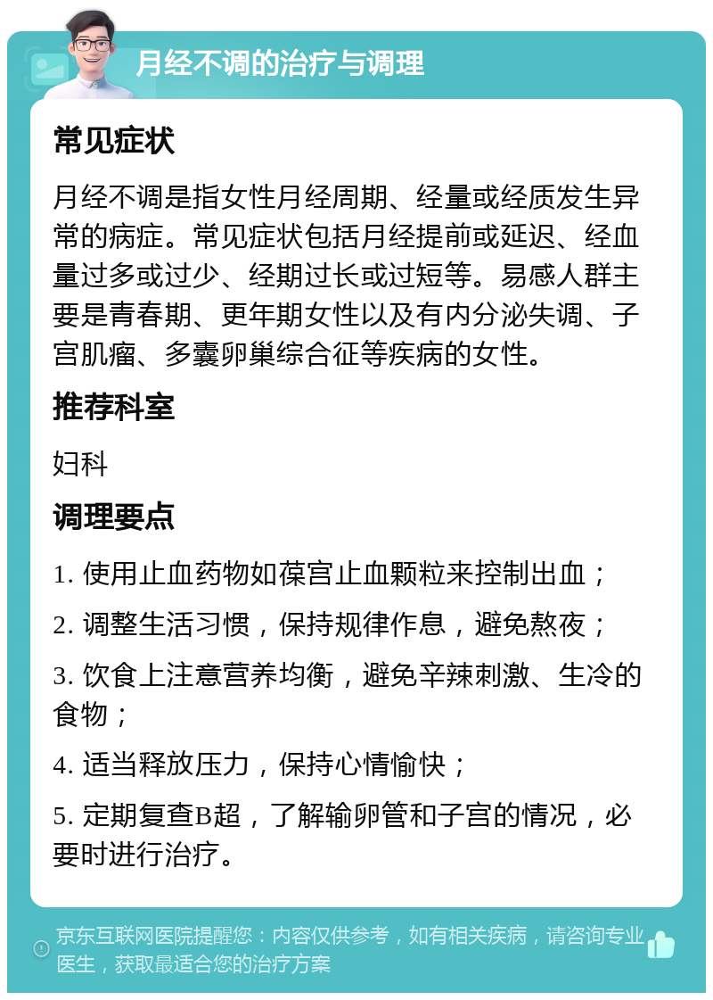 月经不调的治疗与调理 常见症状 月经不调是指女性月经周期、经量或经质发生异常的病症。常见症状包括月经提前或延迟、经血量过多或过少、经期过长或过短等。易感人群主要是青春期、更年期女性以及有内分泌失调、子宫肌瘤、多囊卵巢综合征等疾病的女性。 推荐科室 妇科 调理要点 1. 使用止血药物如葆宫止血颗粒来控制出血； 2. 调整生活习惯，保持规律作息，避免熬夜； 3. 饮食上注意营养均衡，避免辛辣刺激、生冷的食物； 4. 适当释放压力，保持心情愉快； 5. 定期复查B超，了解输卵管和子宫的情况，必要时进行治疗。