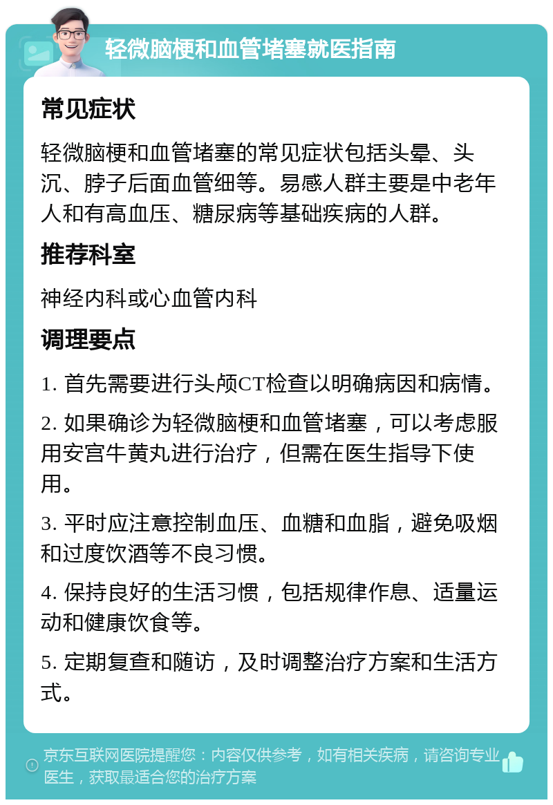 轻微脑梗和血管堵塞就医指南 常见症状 轻微脑梗和血管堵塞的常见症状包括头晕、头沉、脖子后面血管细等。易感人群主要是中老年人和有高血压、糖尿病等基础疾病的人群。 推荐科室 神经内科或心血管内科 调理要点 1. 首先需要进行头颅CT检查以明确病因和病情。 2. 如果确诊为轻微脑梗和血管堵塞，可以考虑服用安宫牛黄丸进行治疗，但需在医生指导下使用。 3. 平时应注意控制血压、血糖和血脂，避免吸烟和过度饮酒等不良习惯。 4. 保持良好的生活习惯，包括规律作息、适量运动和健康饮食等。 5. 定期复查和随访，及时调整治疗方案和生活方式。