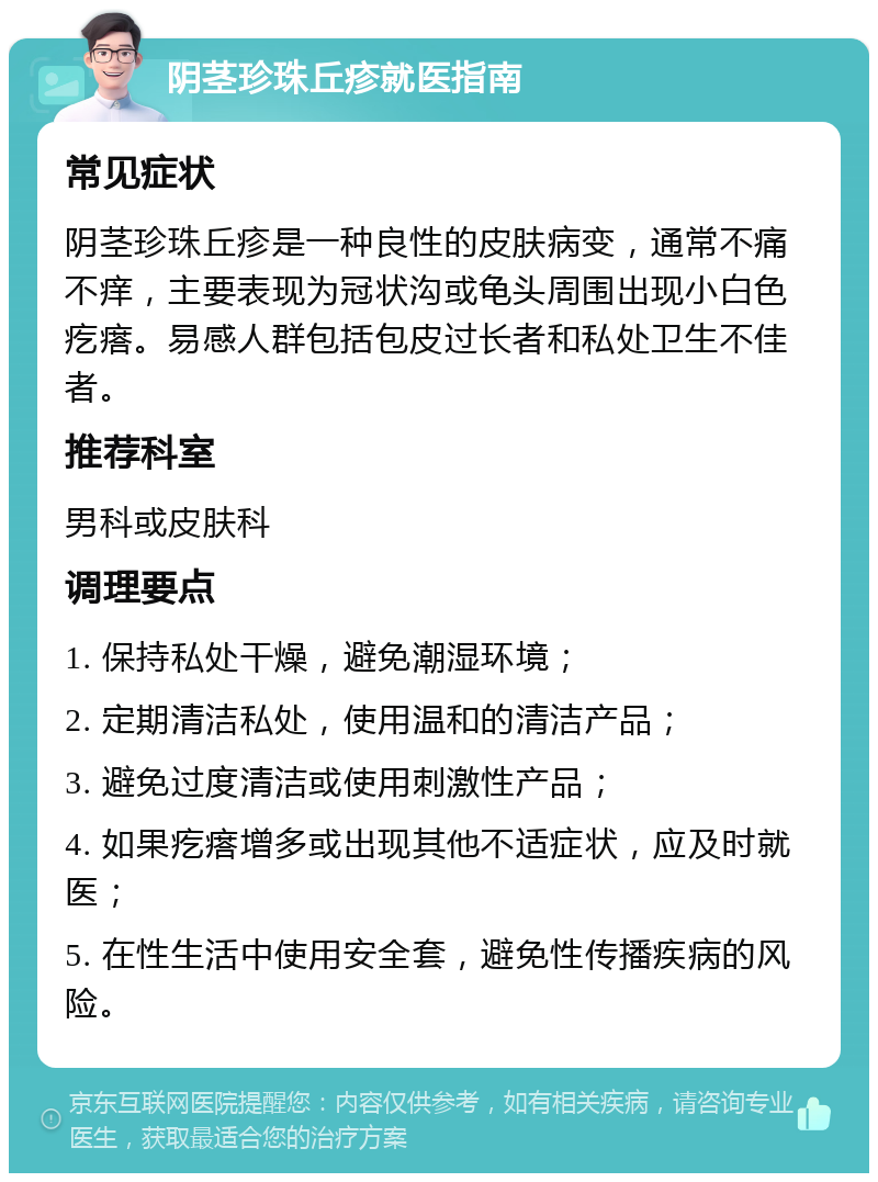 阴茎珍珠丘疹就医指南 常见症状 阴茎珍珠丘疹是一种良性的皮肤病变，通常不痛不痒，主要表现为冠状沟或龟头周围出现小白色疙瘩。易感人群包括包皮过长者和私处卫生不佳者。 推荐科室 男科或皮肤科 调理要点 1. 保持私处干燥，避免潮湿环境； 2. 定期清洁私处，使用温和的清洁产品； 3. 避免过度清洁或使用刺激性产品； 4. 如果疙瘩增多或出现其他不适症状，应及时就医； 5. 在性生活中使用安全套，避免性传播疾病的风险。