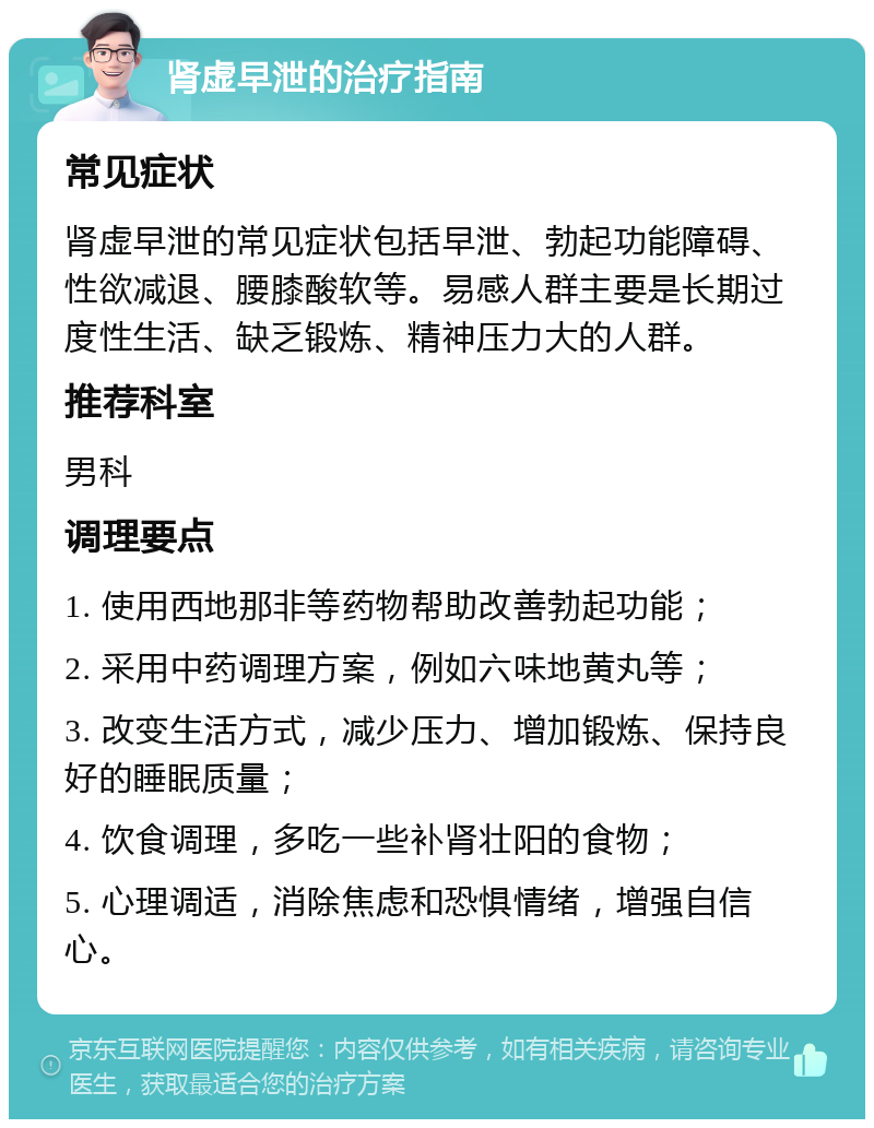 肾虚早泄的治疗指南 常见症状 肾虚早泄的常见症状包括早泄、勃起功能障碍、性欲减退、腰膝酸软等。易感人群主要是长期过度性生活、缺乏锻炼、精神压力大的人群。 推荐科室 男科 调理要点 1. 使用西地那非等药物帮助改善勃起功能； 2. 采用中药调理方案，例如六味地黄丸等； 3. 改变生活方式，减少压力、增加锻炼、保持良好的睡眠质量； 4. 饮食调理，多吃一些补肾壮阳的食物； 5. 心理调适，消除焦虑和恐惧情绪，增强自信心。