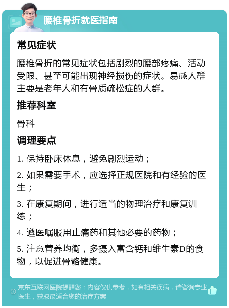 腰椎骨折就医指南 常见症状 腰椎骨折的常见症状包括剧烈的腰部疼痛、活动受限、甚至可能出现神经损伤的症状。易感人群主要是老年人和有骨质疏松症的人群。 推荐科室 骨科 调理要点 1. 保持卧床休息，避免剧烈运动； 2. 如果需要手术，应选择正规医院和有经验的医生； 3. 在康复期间，进行适当的物理治疗和康复训练； 4. 遵医嘱服用止痛药和其他必要的药物； 5. 注意营养均衡，多摄入富含钙和维生素D的食物，以促进骨骼健康。