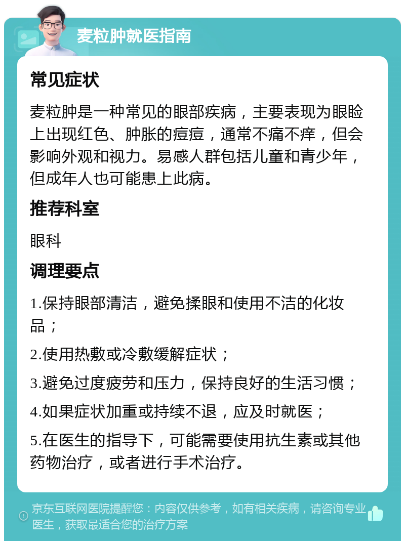 麦粒肿就医指南 常见症状 麦粒肿是一种常见的眼部疾病，主要表现为眼睑上出现红色、肿胀的痘痘，通常不痛不痒，但会影响外观和视力。易感人群包括儿童和青少年，但成年人也可能患上此病。 推荐科室 眼科 调理要点 1.保持眼部清洁，避免揉眼和使用不洁的化妆品； 2.使用热敷或冷敷缓解症状； 3.避免过度疲劳和压力，保持良好的生活习惯； 4.如果症状加重或持续不退，应及时就医； 5.在医生的指导下，可能需要使用抗生素或其他药物治疗，或者进行手术治疗。