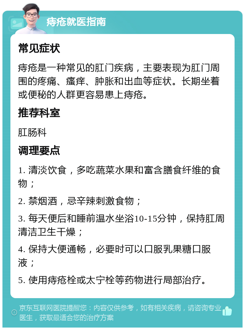 痔疮就医指南 常见症状 痔疮是一种常见的肛门疾病，主要表现为肛门周围的疼痛、瘙痒、肿胀和出血等症状。长期坐着或便秘的人群更容易患上痔疮。 推荐科室 肛肠科 调理要点 1. 清淡饮食，多吃蔬菜水果和富含膳食纤维的食物； 2. 禁烟酒，忌辛辣刺激食物； 3. 每天便后和睡前温水坐浴10-15分钟，保持肛周清洁卫生干燥； 4. 保持大便通畅，必要时可以口服乳果糖口服液； 5. 使用痔疮栓或太宁栓等药物进行局部治疗。