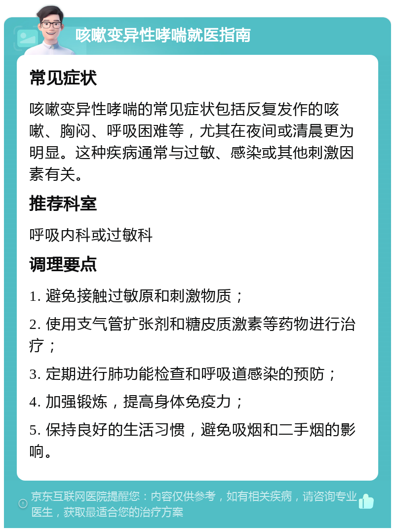 咳嗽变异性哮喘就医指南 常见症状 咳嗽变异性哮喘的常见症状包括反复发作的咳嗽、胸闷、呼吸困难等，尤其在夜间或清晨更为明显。这种疾病通常与过敏、感染或其他刺激因素有关。 推荐科室 呼吸内科或过敏科 调理要点 1. 避免接触过敏原和刺激物质； 2. 使用支气管扩张剂和糖皮质激素等药物进行治疗； 3. 定期进行肺功能检查和呼吸道感染的预防； 4. 加强锻炼，提高身体免疫力； 5. 保持良好的生活习惯，避免吸烟和二手烟的影响。