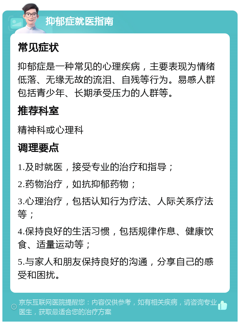 抑郁症就医指南 常见症状 抑郁症是一种常见的心理疾病，主要表现为情绪低落、无缘无故的流泪、自残等行为。易感人群包括青少年、长期承受压力的人群等。 推荐科室 精神科或心理科 调理要点 1.及时就医，接受专业的治疗和指导； 2.药物治疗，如抗抑郁药物； 3.心理治疗，包括认知行为疗法、人际关系疗法等； 4.保持良好的生活习惯，包括规律作息、健康饮食、适量运动等； 5.与家人和朋友保持良好的沟通，分享自己的感受和困扰。