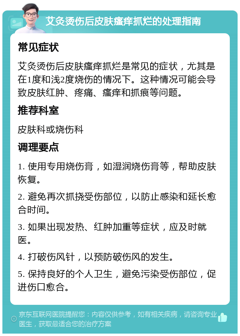 艾灸烫伤后皮肤瘙痒抓烂的处理指南 常见症状 艾灸烫伤后皮肤瘙痒抓烂是常见的症状，尤其是在1度和浅2度烧伤的情况下。这种情况可能会导致皮肤红肿、疼痛、瘙痒和抓痕等问题。 推荐科室 皮肤科或烧伤科 调理要点 1. 使用专用烧伤膏，如湿润烧伤膏等，帮助皮肤恢复。 2. 避免再次抓挠受伤部位，以防止感染和延长愈合时间。 3. 如果出现发热、红肿加重等症状，应及时就医。 4. 打破伤风针，以预防破伤风的发生。 5. 保持良好的个人卫生，避免污染受伤部位，促进伤口愈合。