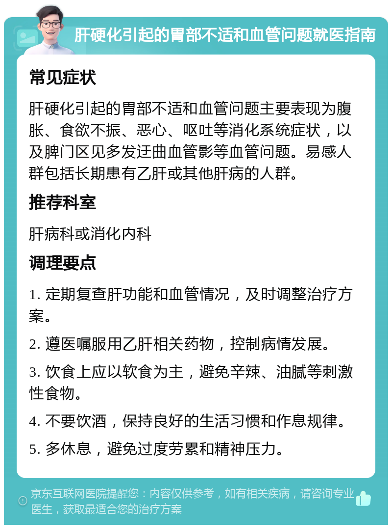 肝硬化引起的胃部不适和血管问题就医指南 常见症状 肝硬化引起的胃部不适和血管问题主要表现为腹胀、食欲不振、恶心、呕吐等消化系统症状，以及脾门区见多发迂曲血管影等血管问题。易感人群包括长期患有乙肝或其他肝病的人群。 推荐科室 肝病科或消化内科 调理要点 1. 定期复查肝功能和血管情况，及时调整治疗方案。 2. 遵医嘱服用乙肝相关药物，控制病情发展。 3. 饮食上应以软食为主，避免辛辣、油腻等刺激性食物。 4. 不要饮酒，保持良好的生活习惯和作息规律。 5. 多休息，避免过度劳累和精神压力。