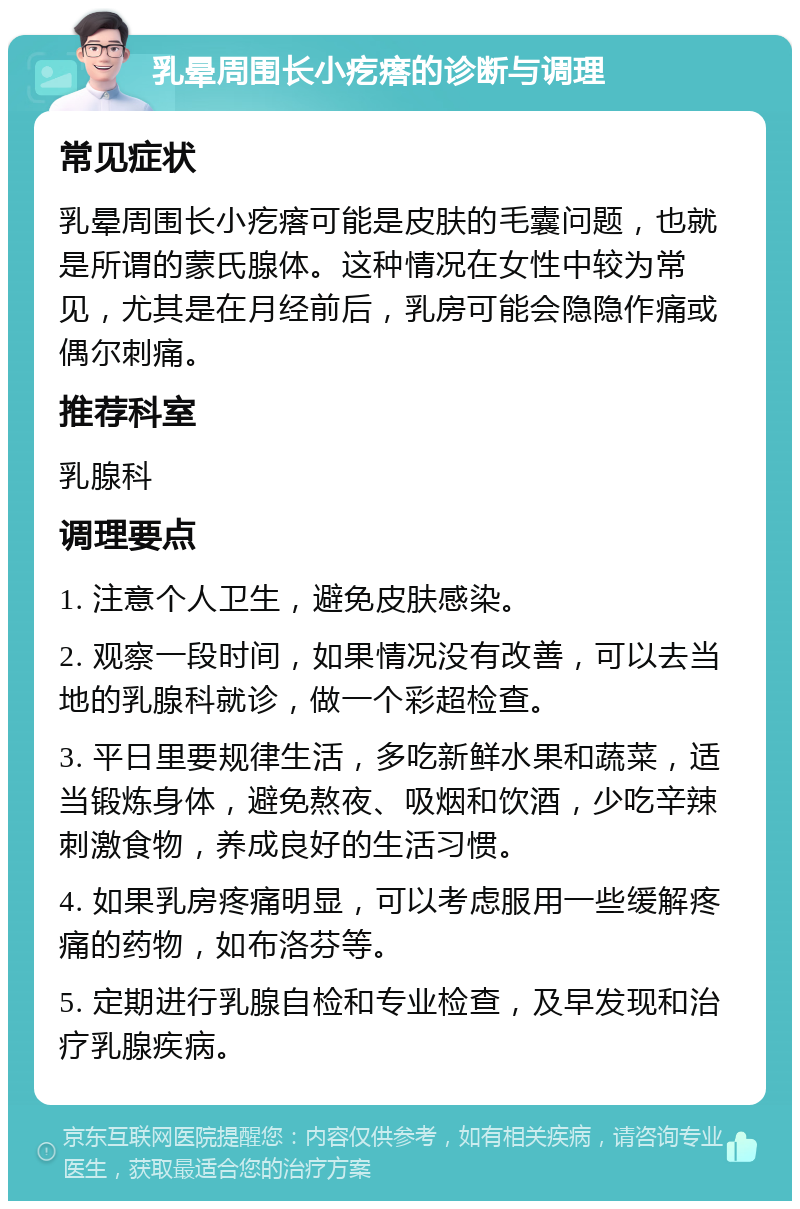 乳晕周围长小疙瘩的诊断与调理 常见症状 乳晕周围长小疙瘩可能是皮肤的毛囊问题，也就是所谓的蒙氏腺体。这种情况在女性中较为常见，尤其是在月经前后，乳房可能会隐隐作痛或偶尔刺痛。 推荐科室 乳腺科 调理要点 1. 注意个人卫生，避免皮肤感染。 2. 观察一段时间，如果情况没有改善，可以去当地的乳腺科就诊，做一个彩超检查。 3. 平日里要规律生活，多吃新鲜水果和蔬菜，适当锻炼身体，避免熬夜、吸烟和饮酒，少吃辛辣刺激食物，养成良好的生活习惯。 4. 如果乳房疼痛明显，可以考虑服用一些缓解疼痛的药物，如布洛芬等。 5. 定期进行乳腺自检和专业检查，及早发现和治疗乳腺疾病。