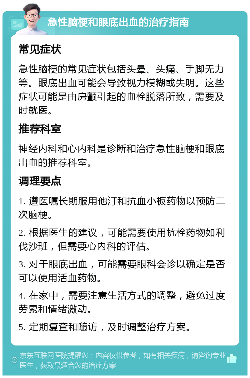 急性脑梗和眼底出血的治疗指南 常见症状 急性脑梗的常见症状包括头晕、头痛、手脚无力等。眼底出血可能会导致视力模糊或失明。这些症状可能是由房颤引起的血栓脱落所致，需要及时就医。 推荐科室 神经内科和心内科是诊断和治疗急性脑梗和眼底出血的推荐科室。 调理要点 1. 遵医嘱长期服用他汀和抗血小板药物以预防二次脑梗。 2. 根据医生的建议，可能需要使用抗栓药物如利伐沙班，但需要心内科的评估。 3. 对于眼底出血，可能需要眼科会诊以确定是否可以使用活血药物。 4. 在家中，需要注意生活方式的调整，避免过度劳累和情绪激动。 5. 定期复查和随访，及时调整治疗方案。