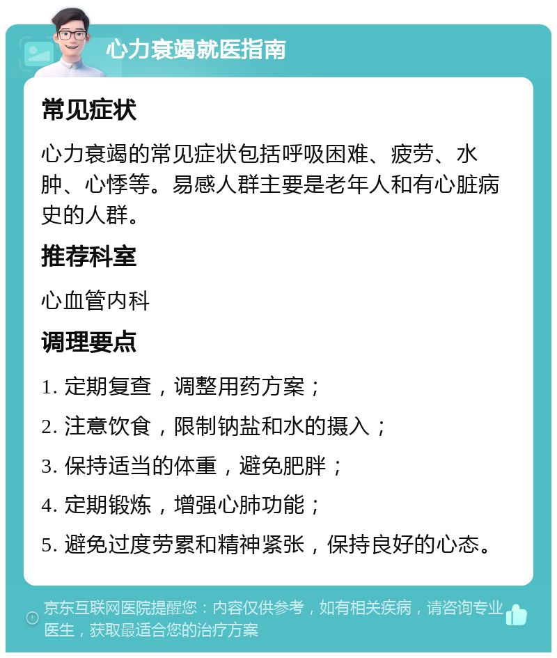 心力衰竭就医指南 常见症状 心力衰竭的常见症状包括呼吸困难、疲劳、水肿、心悸等。易感人群主要是老年人和有心脏病史的人群。 推荐科室 心血管内科 调理要点 1. 定期复查，调整用药方案； 2. 注意饮食，限制钠盐和水的摄入； 3. 保持适当的体重，避免肥胖； 4. 定期锻炼，增强心肺功能； 5. 避免过度劳累和精神紧张，保持良好的心态。