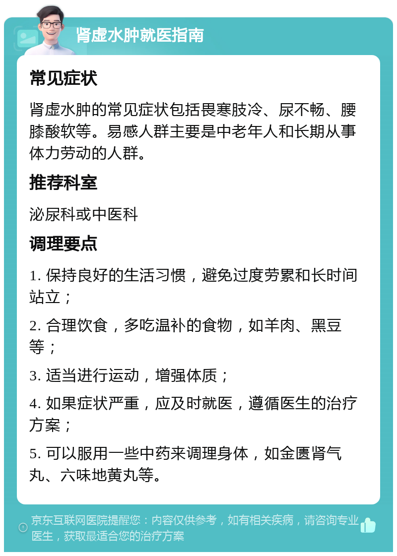 肾虚水肿就医指南 常见症状 肾虚水肿的常见症状包括畏寒肢冷、尿不畅、腰膝酸软等。易感人群主要是中老年人和长期从事体力劳动的人群。 推荐科室 泌尿科或中医科 调理要点 1. 保持良好的生活习惯，避免过度劳累和长时间站立； 2. 合理饮食，多吃温补的食物，如羊肉、黑豆等； 3. 适当进行运动，增强体质； 4. 如果症状严重，应及时就医，遵循医生的治疗方案； 5. 可以服用一些中药来调理身体，如金匮肾气丸、六味地黄丸等。