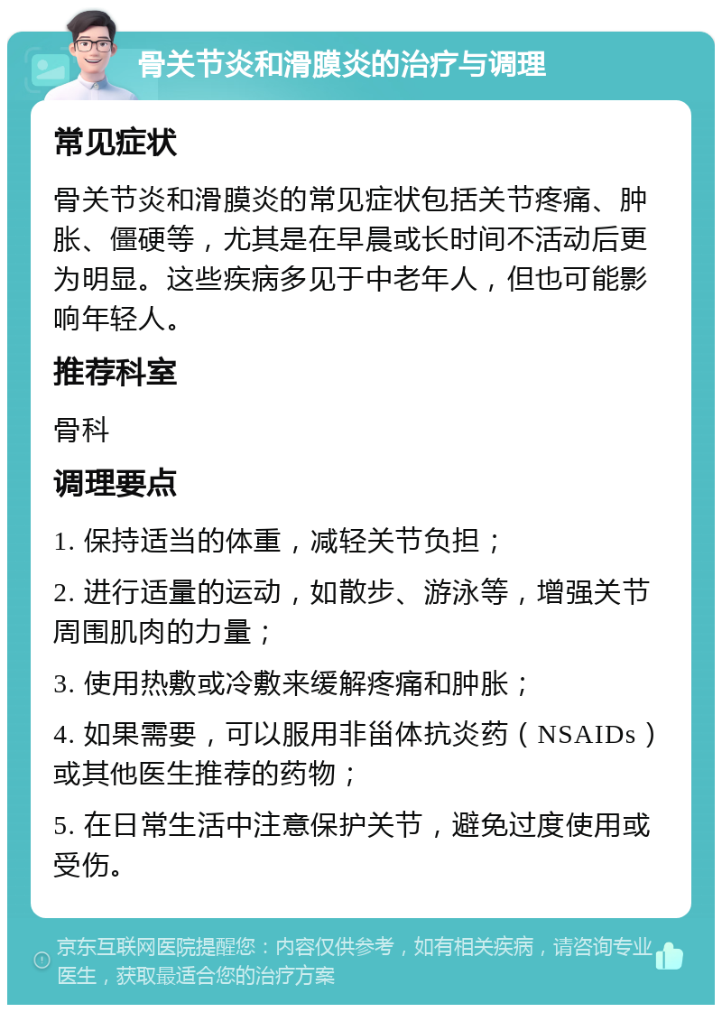 骨关节炎和滑膜炎的治疗与调理 常见症状 骨关节炎和滑膜炎的常见症状包括关节疼痛、肿胀、僵硬等，尤其是在早晨或长时间不活动后更为明显。这些疾病多见于中老年人，但也可能影响年轻人。 推荐科室 骨科 调理要点 1. 保持适当的体重，减轻关节负担； 2. 进行适量的运动，如散步、游泳等，增强关节周围肌肉的力量； 3. 使用热敷或冷敷来缓解疼痛和肿胀； 4. 如果需要，可以服用非甾体抗炎药（NSAIDs）或其他医生推荐的药物； 5. 在日常生活中注意保护关节，避免过度使用或受伤。