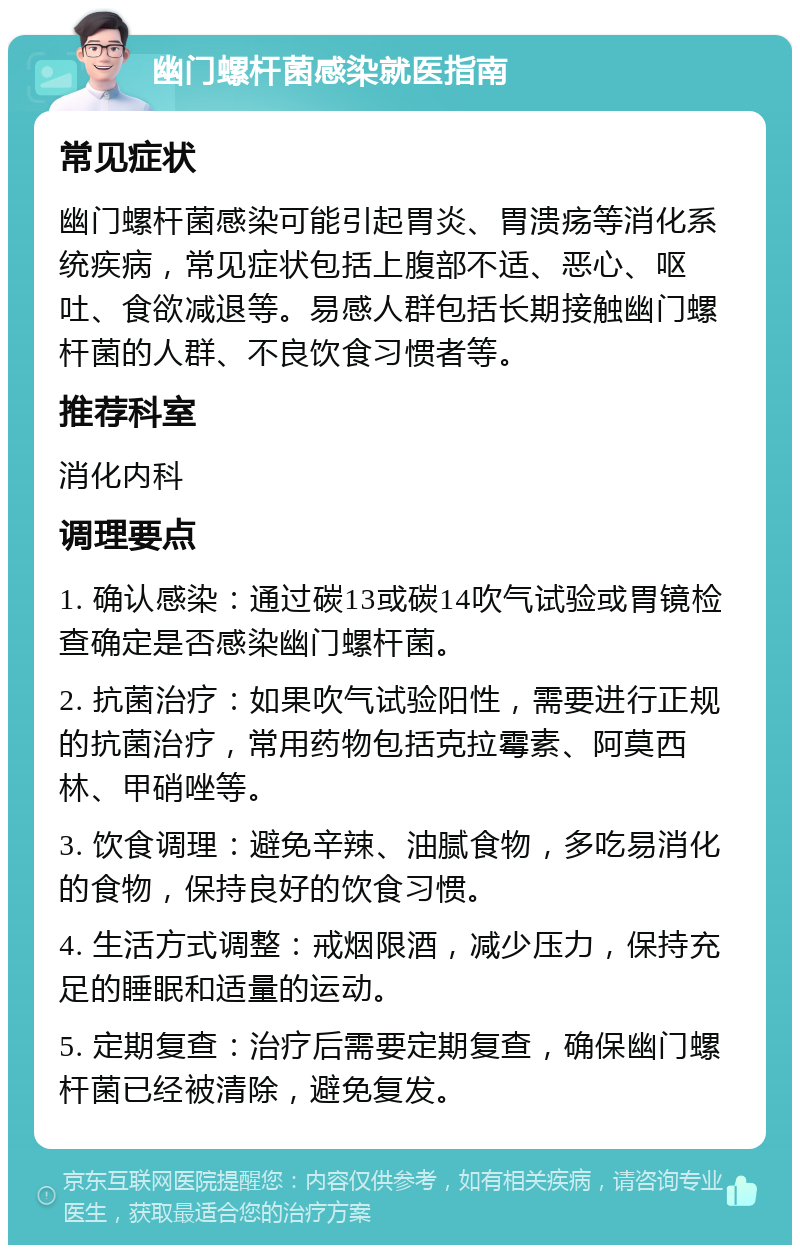 幽门螺杆菌感染就医指南 常见症状 幽门螺杆菌感染可能引起胃炎、胃溃疡等消化系统疾病，常见症状包括上腹部不适、恶心、呕吐、食欲减退等。易感人群包括长期接触幽门螺杆菌的人群、不良饮食习惯者等。 推荐科室 消化内科 调理要点 1. 确认感染：通过碳13或碳14吹气试验或胃镜检查确定是否感染幽门螺杆菌。 2. 抗菌治疗：如果吹气试验阳性，需要进行正规的抗菌治疗，常用药物包括克拉霉素、阿莫西林、甲硝唑等。 3. 饮食调理：避免辛辣、油腻食物，多吃易消化的食物，保持良好的饮食习惯。 4. 生活方式调整：戒烟限酒，减少压力，保持充足的睡眠和适量的运动。 5. 定期复查：治疗后需要定期复查，确保幽门螺杆菌已经被清除，避免复发。