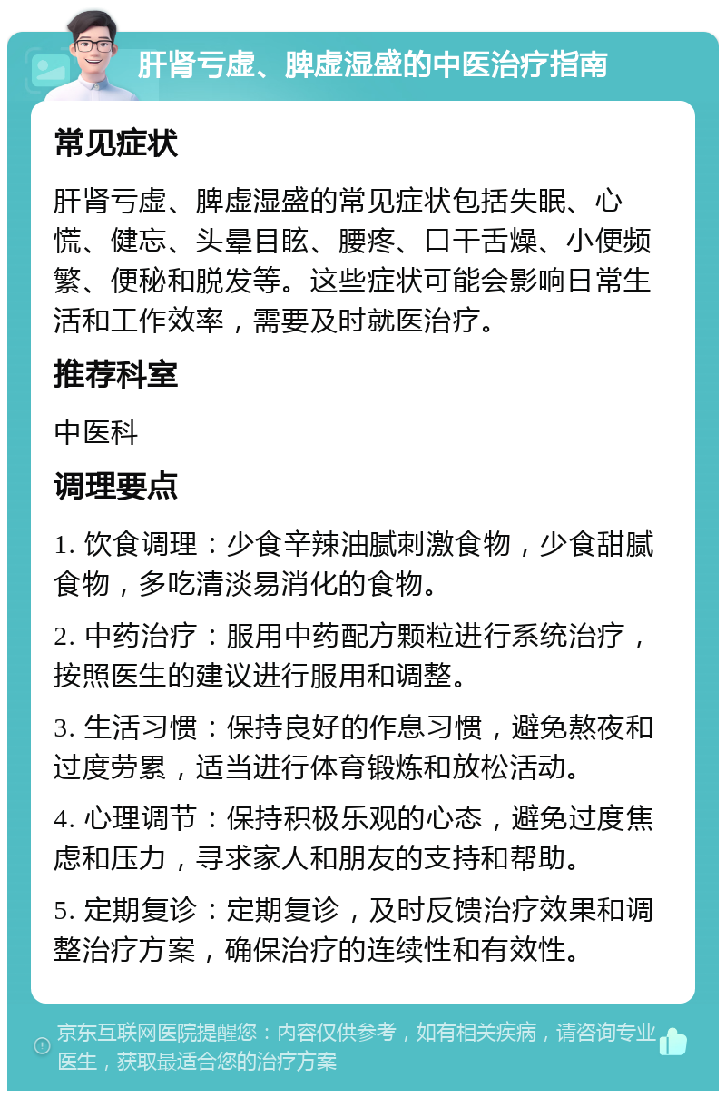 肝肾亏虚、脾虚湿盛的中医治疗指南 常见症状 肝肾亏虚、脾虚湿盛的常见症状包括失眠、心慌、健忘、头晕目眩、腰疼、口干舌燥、小便频繁、便秘和脱发等。这些症状可能会影响日常生活和工作效率，需要及时就医治疗。 推荐科室 中医科 调理要点 1. 饮食调理：少食辛辣油腻刺激食物，少食甜腻食物，多吃清淡易消化的食物。 2. 中药治疗：服用中药配方颗粒进行系统治疗，按照医生的建议进行服用和调整。 3. 生活习惯：保持良好的作息习惯，避免熬夜和过度劳累，适当进行体育锻炼和放松活动。 4. 心理调节：保持积极乐观的心态，避免过度焦虑和压力，寻求家人和朋友的支持和帮助。 5. 定期复诊：定期复诊，及时反馈治疗效果和调整治疗方案，确保治疗的连续性和有效性。