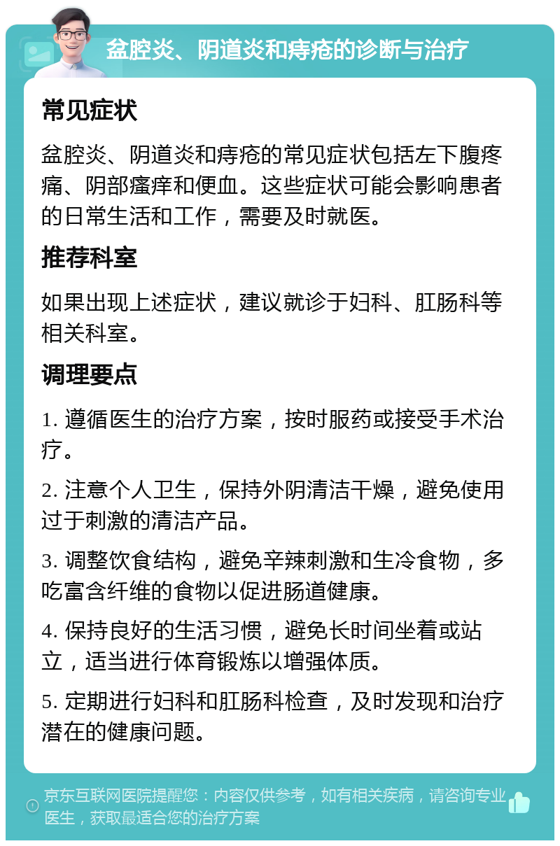 盆腔炎、阴道炎和痔疮的诊断与治疗 常见症状 盆腔炎、阴道炎和痔疮的常见症状包括左下腹疼痛、阴部瘙痒和便血。这些症状可能会影响患者的日常生活和工作，需要及时就医。 推荐科室 如果出现上述症状，建议就诊于妇科、肛肠科等相关科室。 调理要点 1. 遵循医生的治疗方案，按时服药或接受手术治疗。 2. 注意个人卫生，保持外阴清洁干燥，避免使用过于刺激的清洁产品。 3. 调整饮食结构，避免辛辣刺激和生冷食物，多吃富含纤维的食物以促进肠道健康。 4. 保持良好的生活习惯，避免长时间坐着或站立，适当进行体育锻炼以增强体质。 5. 定期进行妇科和肛肠科检查，及时发现和治疗潜在的健康问题。