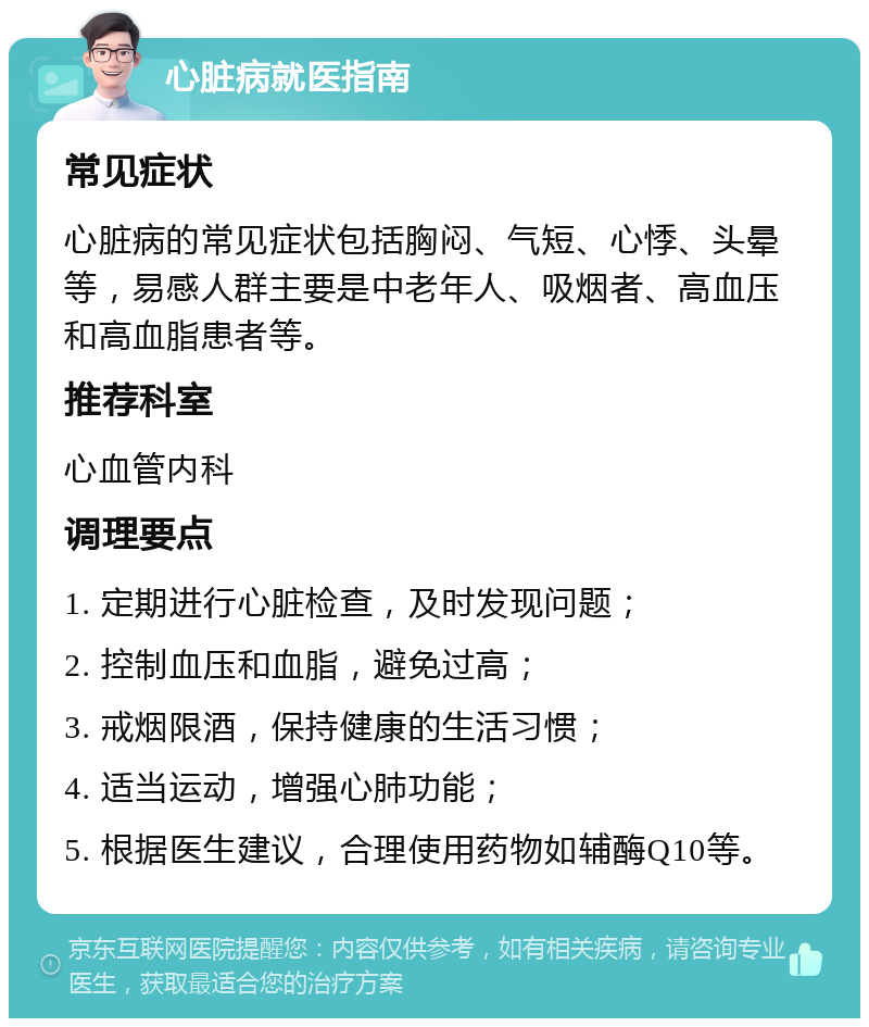 心脏病就医指南 常见症状 心脏病的常见症状包括胸闷、气短、心悸、头晕等，易感人群主要是中老年人、吸烟者、高血压和高血脂患者等。 推荐科室 心血管内科 调理要点 1. 定期进行心脏检查，及时发现问题； 2. 控制血压和血脂，避免过高； 3. 戒烟限酒，保持健康的生活习惯； 4. 适当运动，增强心肺功能； 5. 根据医生建议，合理使用药物如辅酶Q10等。