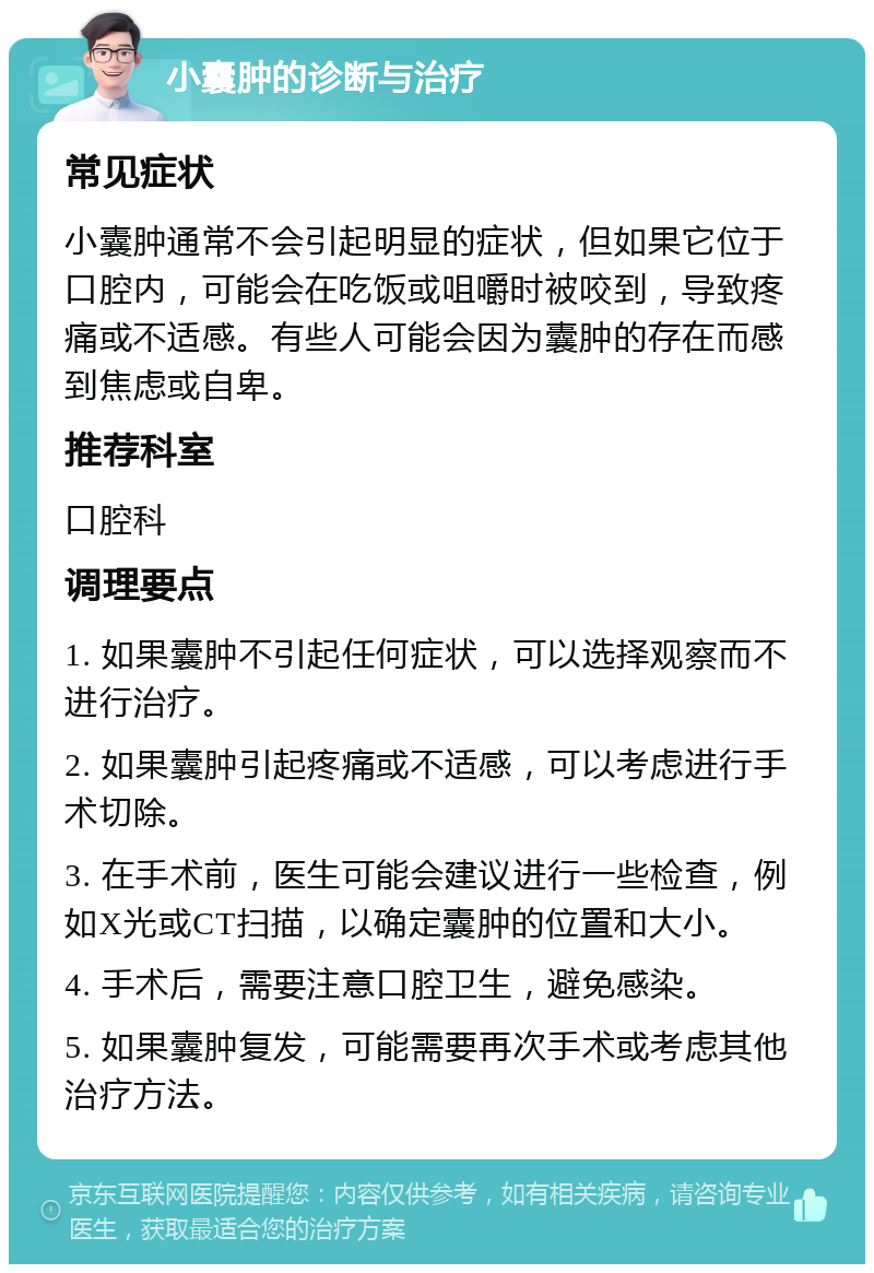 小囊肿的诊断与治疗 常见症状 小囊肿通常不会引起明显的症状，但如果它位于口腔内，可能会在吃饭或咀嚼时被咬到，导致疼痛或不适感。有些人可能会因为囊肿的存在而感到焦虑或自卑。 推荐科室 口腔科 调理要点 1. 如果囊肿不引起任何症状，可以选择观察而不进行治疗。 2. 如果囊肿引起疼痛或不适感，可以考虑进行手术切除。 3. 在手术前，医生可能会建议进行一些检查，例如X光或CT扫描，以确定囊肿的位置和大小。 4. 手术后，需要注意口腔卫生，避免感染。 5. 如果囊肿复发，可能需要再次手术或考虑其他治疗方法。