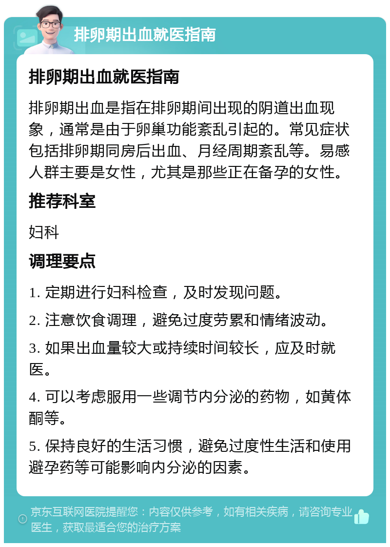 排卵期出血就医指南 排卵期出血就医指南 排卵期出血是指在排卵期间出现的阴道出血现象，通常是由于卵巢功能紊乱引起的。常见症状包括排卵期同房后出血、月经周期紊乱等。易感人群主要是女性，尤其是那些正在备孕的女性。 推荐科室 妇科 调理要点 1. 定期进行妇科检查，及时发现问题。 2. 注意饮食调理，避免过度劳累和情绪波动。 3. 如果出血量较大或持续时间较长，应及时就医。 4. 可以考虑服用一些调节内分泌的药物，如黄体酮等。 5. 保持良好的生活习惯，避免过度性生活和使用避孕药等可能影响内分泌的因素。