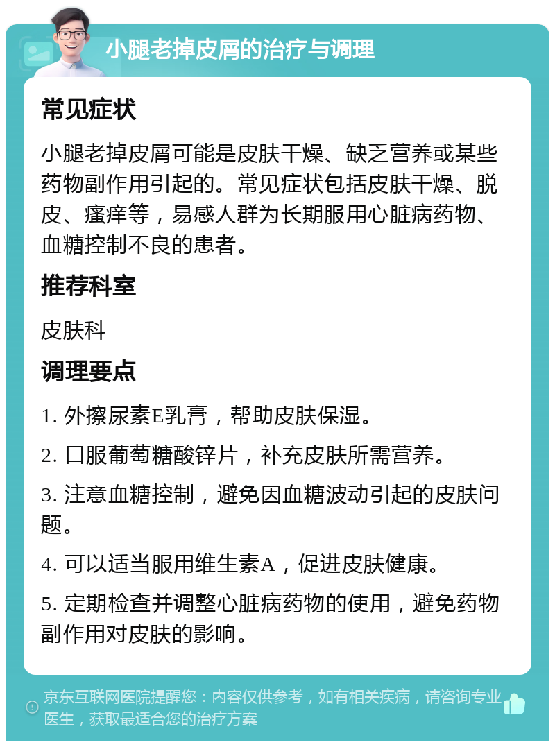 小腿老掉皮屑的治疗与调理 常见症状 小腿老掉皮屑可能是皮肤干燥、缺乏营养或某些药物副作用引起的。常见症状包括皮肤干燥、脱皮、瘙痒等，易感人群为长期服用心脏病药物、血糖控制不良的患者。 推荐科室 皮肤科 调理要点 1. 外擦尿素E乳膏，帮助皮肤保湿。 2. 口服葡萄糖酸锌片，补充皮肤所需营养。 3. 注意血糖控制，避免因血糖波动引起的皮肤问题。 4. 可以适当服用维生素A，促进皮肤健康。 5. 定期检查并调整心脏病药物的使用，避免药物副作用对皮肤的影响。