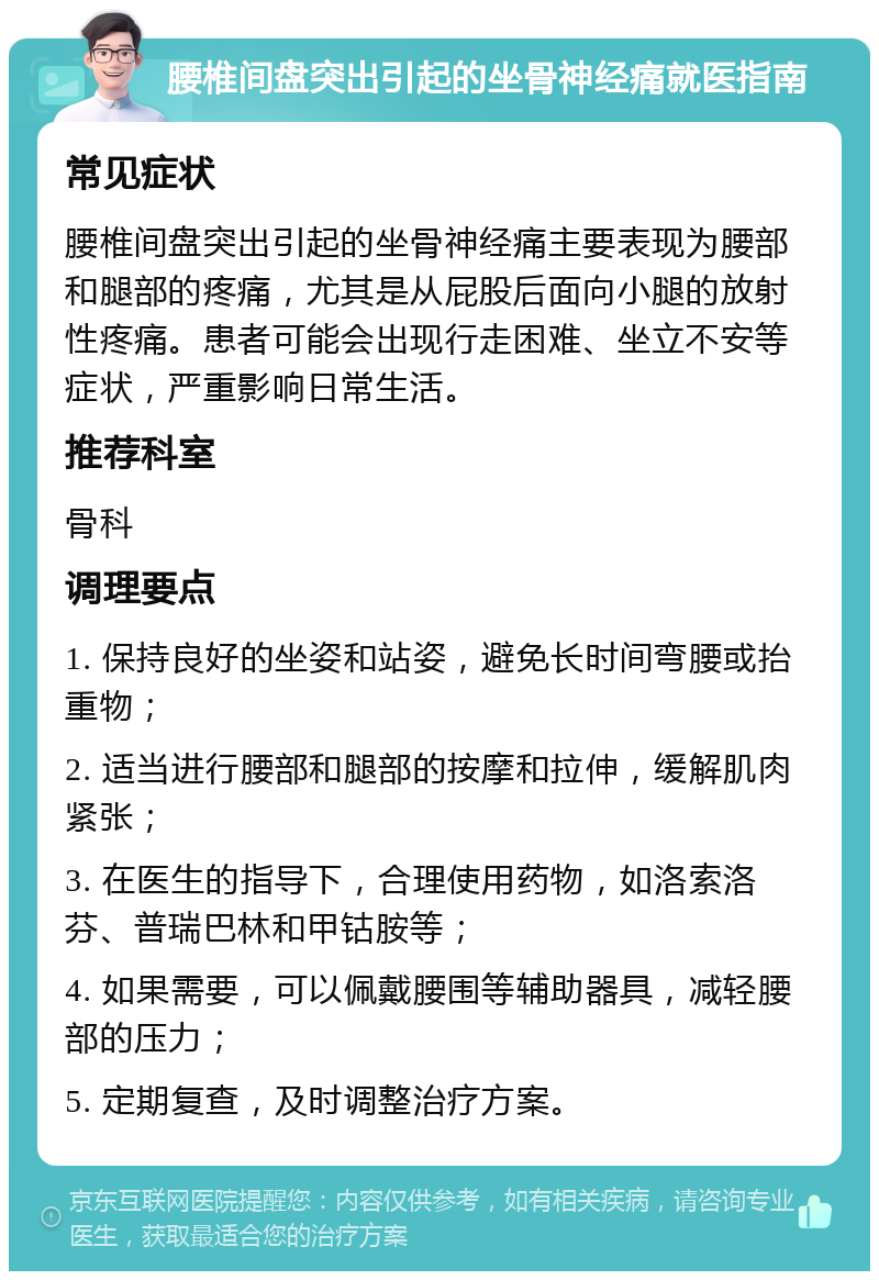 腰椎间盘突出引起的坐骨神经痛就医指南 常见症状 腰椎间盘突出引起的坐骨神经痛主要表现为腰部和腿部的疼痛，尤其是从屁股后面向小腿的放射性疼痛。患者可能会出现行走困难、坐立不安等症状，严重影响日常生活。 推荐科室 骨科 调理要点 1. 保持良好的坐姿和站姿，避免长时间弯腰或抬重物； 2. 适当进行腰部和腿部的按摩和拉伸，缓解肌肉紧张； 3. 在医生的指导下，合理使用药物，如洛索洛芬、普瑞巴林和甲钴胺等； 4. 如果需要，可以佩戴腰围等辅助器具，减轻腰部的压力； 5. 定期复查，及时调整治疗方案。