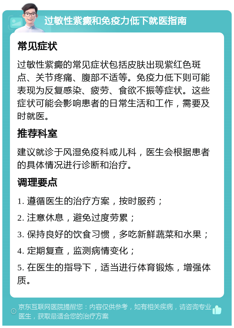 过敏性紫癜和免疫力低下就医指南 常见症状 过敏性紫癜的常见症状包括皮肤出现紫红色斑点、关节疼痛、腹部不适等。免疫力低下则可能表现为反复感染、疲劳、食欲不振等症状。这些症状可能会影响患者的日常生活和工作，需要及时就医。 推荐科室 建议就诊于风湿免疫科或儿科，医生会根据患者的具体情况进行诊断和治疗。 调理要点 1. 遵循医生的治疗方案，按时服药； 2. 注意休息，避免过度劳累； 3. 保持良好的饮食习惯，多吃新鲜蔬菜和水果； 4. 定期复查，监测病情变化； 5. 在医生的指导下，适当进行体育锻炼，增强体质。