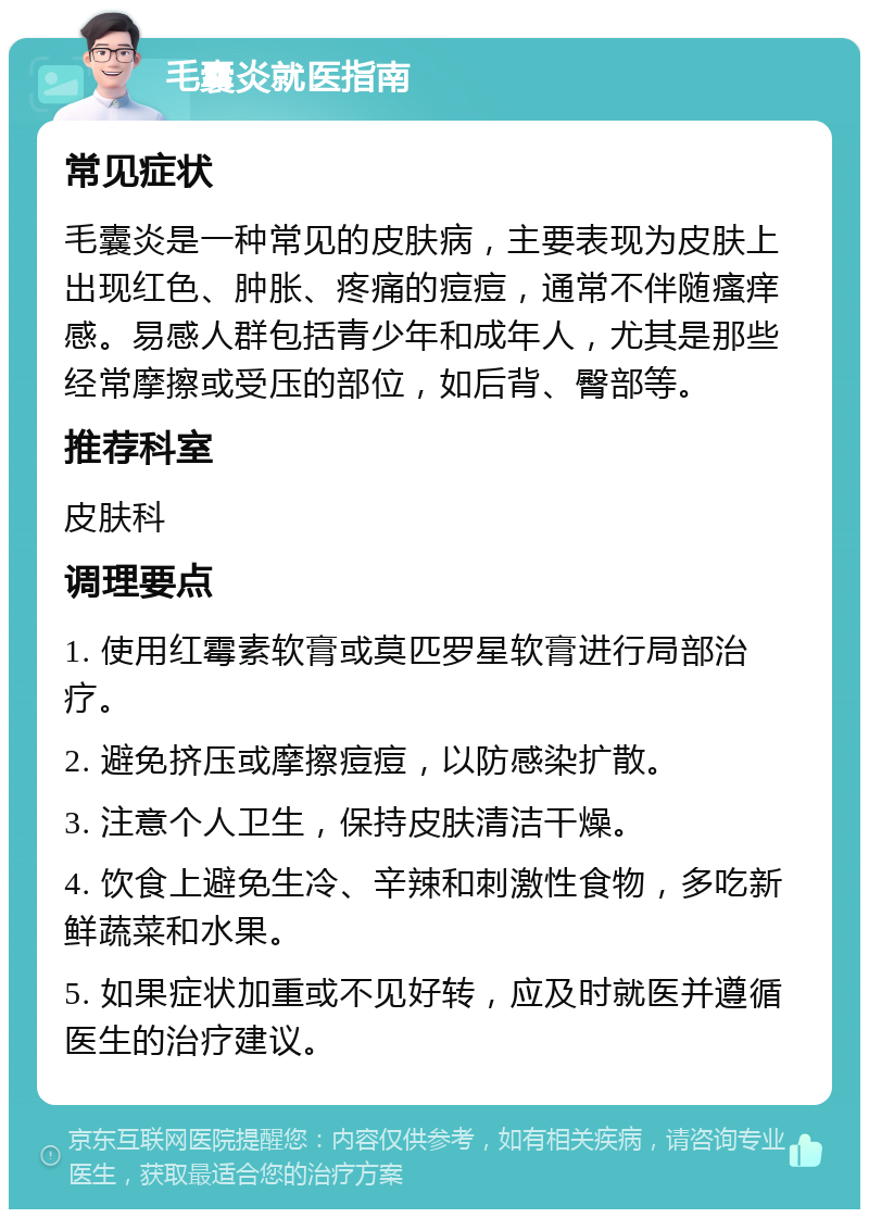 毛囊炎就医指南 常见症状 毛囊炎是一种常见的皮肤病，主要表现为皮肤上出现红色、肿胀、疼痛的痘痘，通常不伴随瘙痒感。易感人群包括青少年和成年人，尤其是那些经常摩擦或受压的部位，如后背、臀部等。 推荐科室 皮肤科 调理要点 1. 使用红霉素软膏或莫匹罗星软膏进行局部治疗。 2. 避免挤压或摩擦痘痘，以防感染扩散。 3. 注意个人卫生，保持皮肤清洁干燥。 4. 饮食上避免生冷、辛辣和刺激性食物，多吃新鲜蔬菜和水果。 5. 如果症状加重或不见好转，应及时就医并遵循医生的治疗建议。