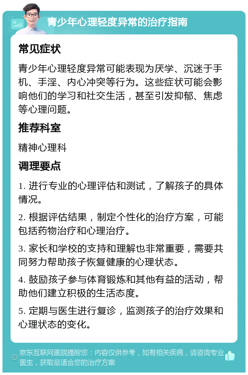 青少年心理轻度异常的治疗指南 常见症状 青少年心理轻度异常可能表现为厌学、沉迷于手机、手淫、内心冲突等行为。这些症状可能会影响他们的学习和社交生活，甚至引发抑郁、焦虑等心理问题。 推荐科室 精神心理科 调理要点 1. 进行专业的心理评估和测试，了解孩子的具体情况。 2. 根据评估结果，制定个性化的治疗方案，可能包括药物治疗和心理治疗。 3. 家长和学校的支持和理解也非常重要，需要共同努力帮助孩子恢复健康的心理状态。 4. 鼓励孩子参与体育锻炼和其他有益的活动，帮助他们建立积极的生活态度。 5. 定期与医生进行复诊，监测孩子的治疗效果和心理状态的变化。