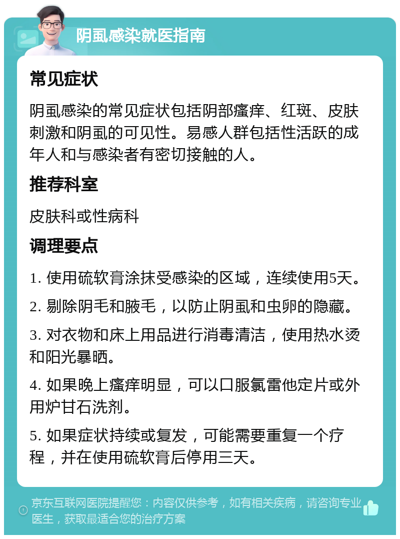 阴虱感染就医指南 常见症状 阴虱感染的常见症状包括阴部瘙痒、红斑、皮肤刺激和阴虱的可见性。易感人群包括性活跃的成年人和与感染者有密切接触的人。 推荐科室 皮肤科或性病科 调理要点 1. 使用硫软膏涂抹受感染的区域，连续使用5天。 2. 剔除阴毛和腋毛，以防止阴虱和虫卵的隐藏。 3. 对衣物和床上用品进行消毒清洁，使用热水烫和阳光暴晒。 4. 如果晚上瘙痒明显，可以口服氯雷他定片或外用炉甘石洗剂。 5. 如果症状持续或复发，可能需要重复一个疗程，并在使用硫软膏后停用三天。