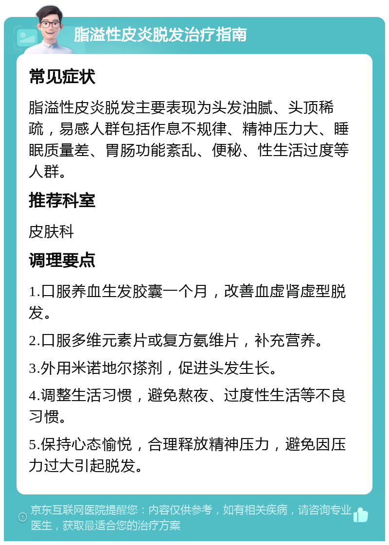 脂溢性皮炎脱发治疗指南 常见症状 脂溢性皮炎脱发主要表现为头发油腻、头顶稀疏，易感人群包括作息不规律、精神压力大、睡眠质量差、胃肠功能紊乱、便秘、性生活过度等人群。 推荐科室 皮肤科 调理要点 1.口服养血生发胶囊一个月，改善血虚肾虚型脱发。 2.口服多维元素片或复方氨维片，补充营养。 3.外用米诺地尔搽剂，促进头发生长。 4.调整生活习惯，避免熬夜、过度性生活等不良习惯。 5.保持心态愉悦，合理释放精神压力，避免因压力过大引起脱发。