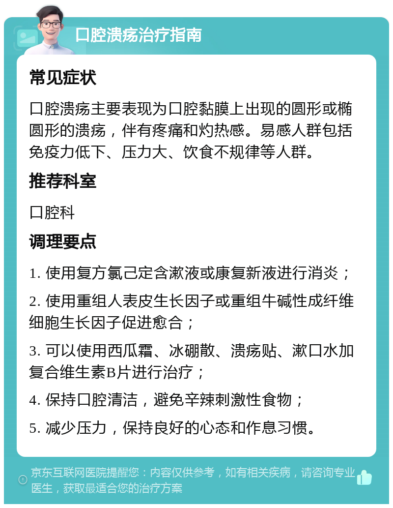 口腔溃疡治疗指南 常见症状 口腔溃疡主要表现为口腔黏膜上出现的圆形或椭圆形的溃疡，伴有疼痛和灼热感。易感人群包括免疫力低下、压力大、饮食不规律等人群。 推荐科室 口腔科 调理要点 1. 使用复方氯己定含漱液或康复新液进行消炎； 2. 使用重组人表皮生长因子或重组牛碱性成纤维细胞生长因子促进愈合； 3. 可以使用西瓜霜、冰硼散、溃疡贴、漱口水加复合维生素B片进行治疗； 4. 保持口腔清洁，避免辛辣刺激性食物； 5. 减少压力，保持良好的心态和作息习惯。