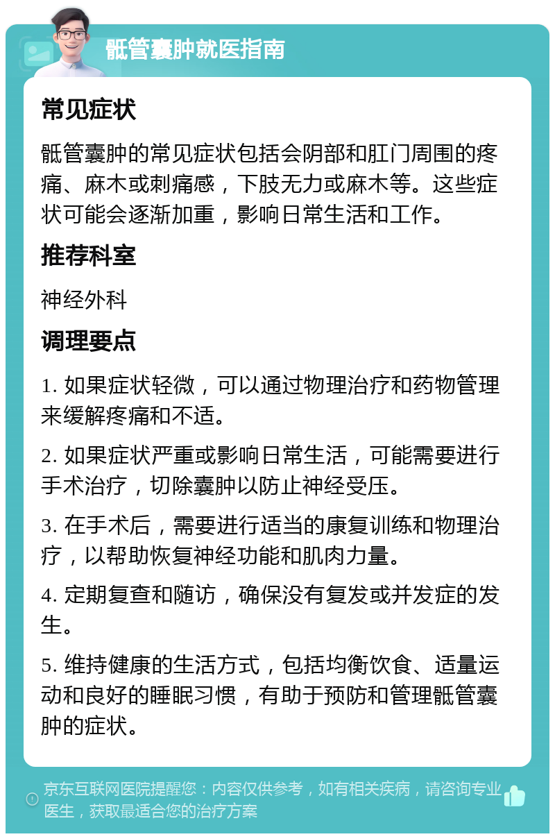 骶管囊肿就医指南 常见症状 骶管囊肿的常见症状包括会阴部和肛门周围的疼痛、麻木或刺痛感，下肢无力或麻木等。这些症状可能会逐渐加重，影响日常生活和工作。 推荐科室 神经外科 调理要点 1. 如果症状轻微，可以通过物理治疗和药物管理来缓解疼痛和不适。 2. 如果症状严重或影响日常生活，可能需要进行手术治疗，切除囊肿以防止神经受压。 3. 在手术后，需要进行适当的康复训练和物理治疗，以帮助恢复神经功能和肌肉力量。 4. 定期复查和随访，确保没有复发或并发症的发生。 5. 维持健康的生活方式，包括均衡饮食、适量运动和良好的睡眠习惯，有助于预防和管理骶管囊肿的症状。