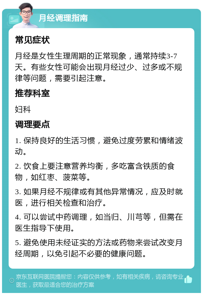 月经调理指南 常见症状 月经是女性生理周期的正常现象，通常持续3-7天。有些女性可能会出现月经过少、过多或不规律等问题，需要引起注意。 推荐科室 妇科 调理要点 1. 保持良好的生活习惯，避免过度劳累和情绪波动。 2. 饮食上要注意营养均衡，多吃富含铁质的食物，如红枣、菠菜等。 3. 如果月经不规律或有其他异常情况，应及时就医，进行相关检查和治疗。 4. 可以尝试中药调理，如当归、川芎等，但需在医生指导下使用。 5. 避免使用未经证实的方法或药物来尝试改变月经周期，以免引起不必要的健康问题。