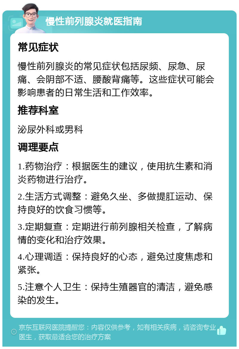 慢性前列腺炎就医指南 常见症状 慢性前列腺炎的常见症状包括尿频、尿急、尿痛、会阴部不适、腰酸背痛等。这些症状可能会影响患者的日常生活和工作效率。 推荐科室 泌尿外科或男科 调理要点 1.药物治疗：根据医生的建议，使用抗生素和消炎药物进行治疗。 2.生活方式调整：避免久坐、多做提肛运动、保持良好的饮食习惯等。 3.定期复查：定期进行前列腺相关检查，了解病情的变化和治疗效果。 4.心理调适：保持良好的心态，避免过度焦虑和紧张。 5.注意个人卫生：保持生殖器官的清洁，避免感染的发生。