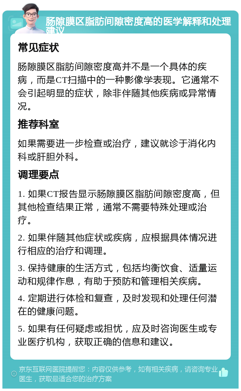 肠隙膜区脂肪间隙密度高的医学解释和处理建议 常见症状 肠隙膜区脂肪间隙密度高并不是一个具体的疾病，而是CT扫描中的一种影像学表现。它通常不会引起明显的症状，除非伴随其他疾病或异常情况。 推荐科室 如果需要进一步检查或治疗，建议就诊于消化内科或肝胆外科。 调理要点 1. 如果CT报告显示肠隙膜区脂肪间隙密度高，但其他检查结果正常，通常不需要特殊处理或治疗。 2. 如果伴随其他症状或疾病，应根据具体情况进行相应的治疗和调理。 3. 保持健康的生活方式，包括均衡饮食、适量运动和规律作息，有助于预防和管理相关疾病。 4. 定期进行体检和复查，及时发现和处理任何潜在的健康问题。 5. 如果有任何疑虑或担忧，应及时咨询医生或专业医疗机构，获取正确的信息和建议。