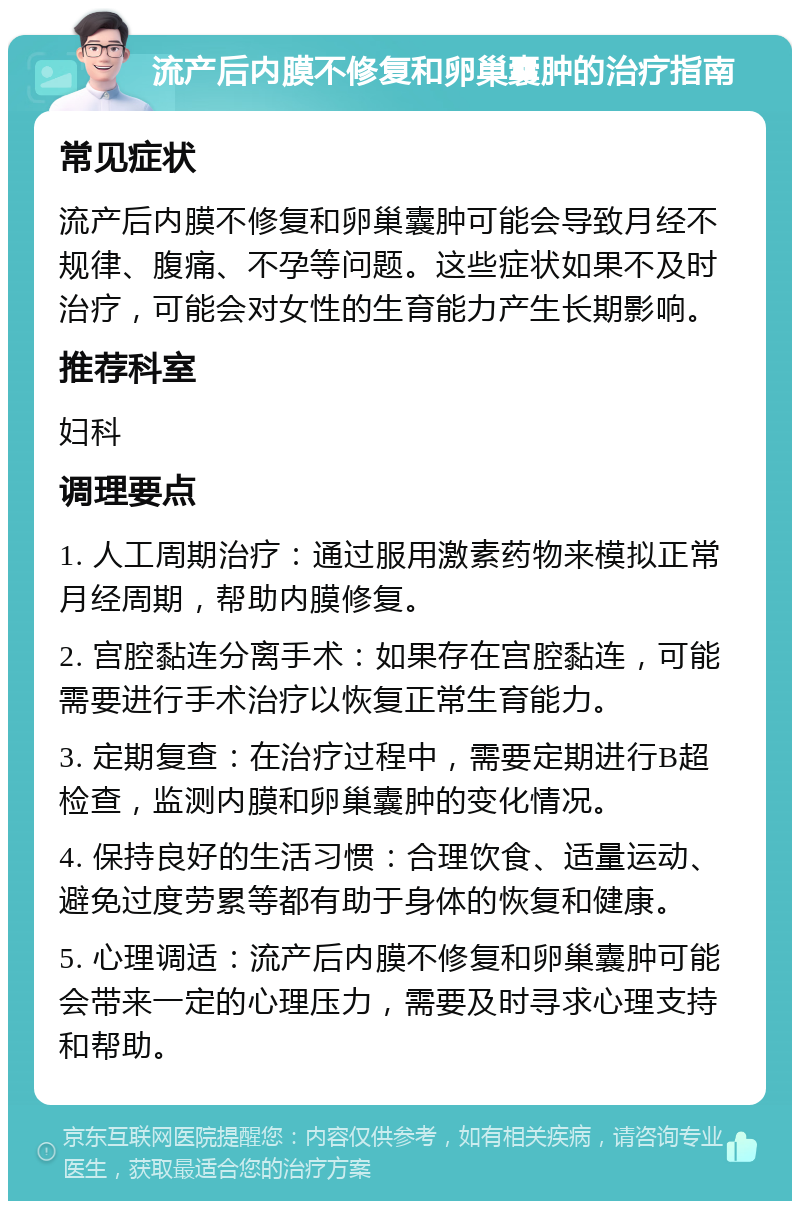 流产后内膜不修复和卵巢囊肿的治疗指南 常见症状 流产后内膜不修复和卵巢囊肿可能会导致月经不规律、腹痛、不孕等问题。这些症状如果不及时治疗，可能会对女性的生育能力产生长期影响。 推荐科室 妇科 调理要点 1. 人工周期治疗：通过服用激素药物来模拟正常月经周期，帮助内膜修复。 2. 宫腔黏连分离手术：如果存在宫腔黏连，可能需要进行手术治疗以恢复正常生育能力。 3. 定期复查：在治疗过程中，需要定期进行B超检查，监测内膜和卵巢囊肿的变化情况。 4. 保持良好的生活习惯：合理饮食、适量运动、避免过度劳累等都有助于身体的恢复和健康。 5. 心理调适：流产后内膜不修复和卵巢囊肿可能会带来一定的心理压力，需要及时寻求心理支持和帮助。