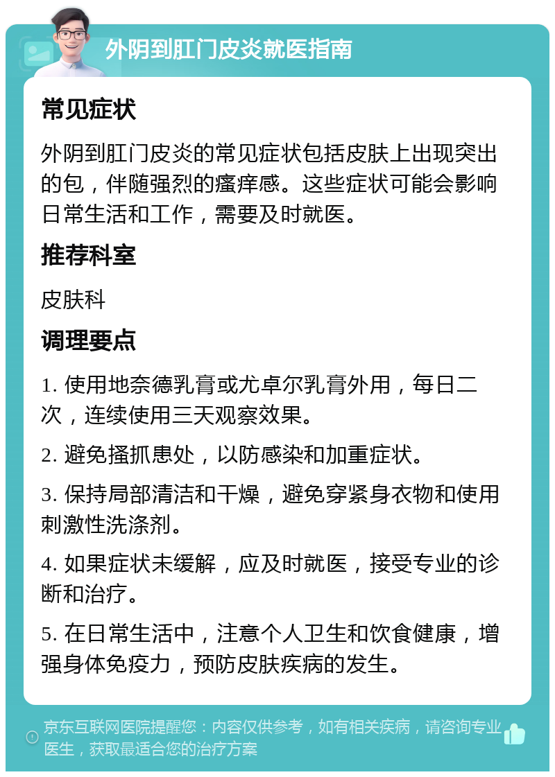 外阴到肛门皮炎就医指南 常见症状 外阴到肛门皮炎的常见症状包括皮肤上出现突出的包，伴随强烈的瘙痒感。这些症状可能会影响日常生活和工作，需要及时就医。 推荐科室 皮肤科 调理要点 1. 使用地奈德乳膏或尤卓尔乳膏外用，每日二次，连续使用三天观察效果。 2. 避免搔抓患处，以防感染和加重症状。 3. 保持局部清洁和干燥，避免穿紧身衣物和使用刺激性洗涤剂。 4. 如果症状未缓解，应及时就医，接受专业的诊断和治疗。 5. 在日常生活中，注意个人卫生和饮食健康，增强身体免疫力，预防皮肤疾病的发生。