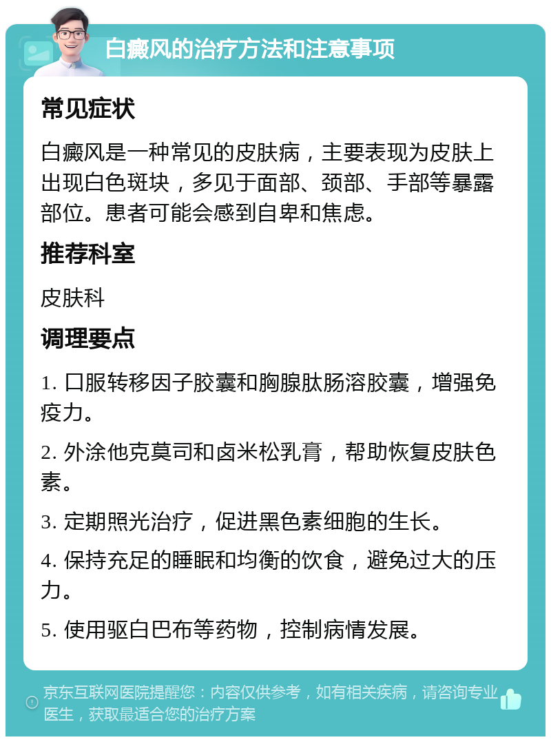 白癜风的治疗方法和注意事项 常见症状 白癜风是一种常见的皮肤病，主要表现为皮肤上出现白色斑块，多见于面部、颈部、手部等暴露部位。患者可能会感到自卑和焦虑。 推荐科室 皮肤科 调理要点 1. 口服转移因子胶囊和胸腺肽肠溶胶囊，增强免疫力。 2. 外涂他克莫司和卤米松乳膏，帮助恢复皮肤色素。 3. 定期照光治疗，促进黑色素细胞的生长。 4. 保持充足的睡眠和均衡的饮食，避免过大的压力。 5. 使用驱白巴布等药物，控制病情发展。