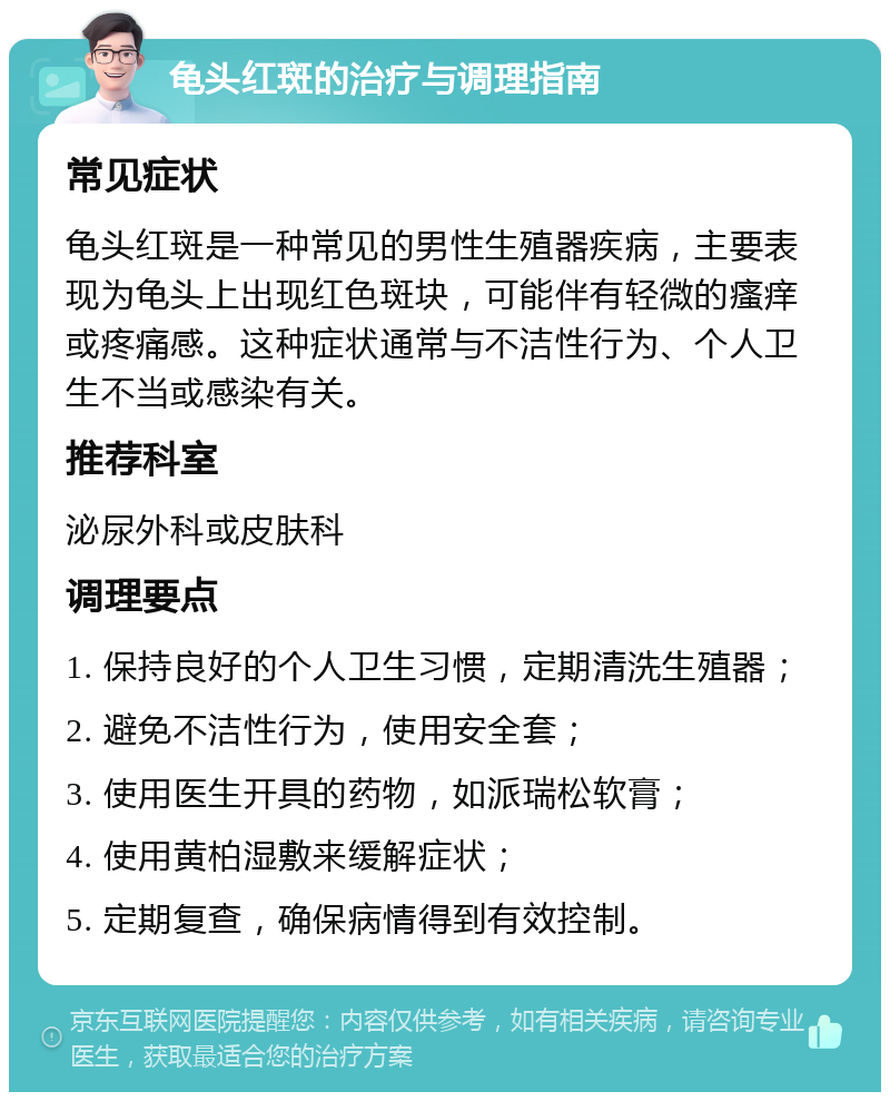 龟头红斑的治疗与调理指南 常见症状 龟头红斑是一种常见的男性生殖器疾病，主要表现为龟头上出现红色斑块，可能伴有轻微的瘙痒或疼痛感。这种症状通常与不洁性行为、个人卫生不当或感染有关。 推荐科室 泌尿外科或皮肤科 调理要点 1. 保持良好的个人卫生习惯，定期清洗生殖器； 2. 避免不洁性行为，使用安全套； 3. 使用医生开具的药物，如派瑞松软膏； 4. 使用黄柏湿敷来缓解症状； 5. 定期复查，确保病情得到有效控制。