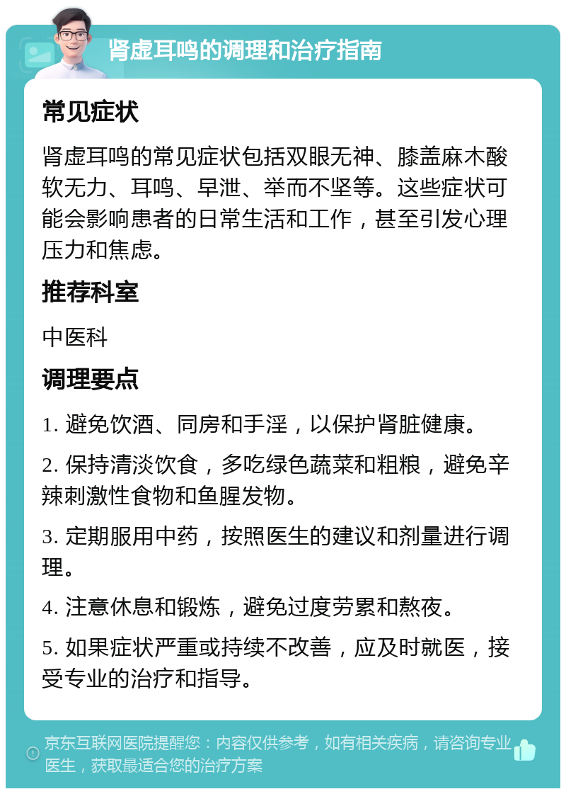 肾虚耳鸣的调理和治疗指南 常见症状 肾虚耳鸣的常见症状包括双眼无神、膝盖麻木酸软无力、耳鸣、早泄、举而不坚等。这些症状可能会影响患者的日常生活和工作，甚至引发心理压力和焦虑。 推荐科室 中医科 调理要点 1. 避免饮酒、同房和手淫，以保护肾脏健康。 2. 保持清淡饮食，多吃绿色蔬菜和粗粮，避免辛辣刺激性食物和鱼腥发物。 3. 定期服用中药，按照医生的建议和剂量进行调理。 4. 注意休息和锻炼，避免过度劳累和熬夜。 5. 如果症状严重或持续不改善，应及时就医，接受专业的治疗和指导。