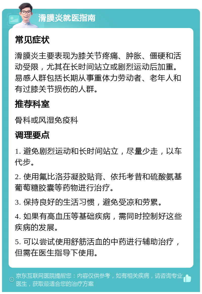 滑膜炎就医指南 常见症状 滑膜炎主要表现为膝关节疼痛、肿胀、僵硬和活动受限，尤其在长时间站立或剧烈运动后加重。易感人群包括长期从事重体力劳动者、老年人和有过膝关节损伤的人群。 推荐科室 骨科或风湿免疫科 调理要点 1. 避免剧烈运动和长时间站立，尽量少走，以车代步。 2. 使用氟比洛芬凝胶贴膏、依托考昔和硫酸氨基葡萄糖胶囊等药物进行治疗。 3. 保持良好的生活习惯，避免受凉和劳累。 4. 如果有高血压等基础疾病，需同时控制好这些疾病的发展。 5. 可以尝试使用舒筋活血的中药进行辅助治疗，但需在医生指导下使用。