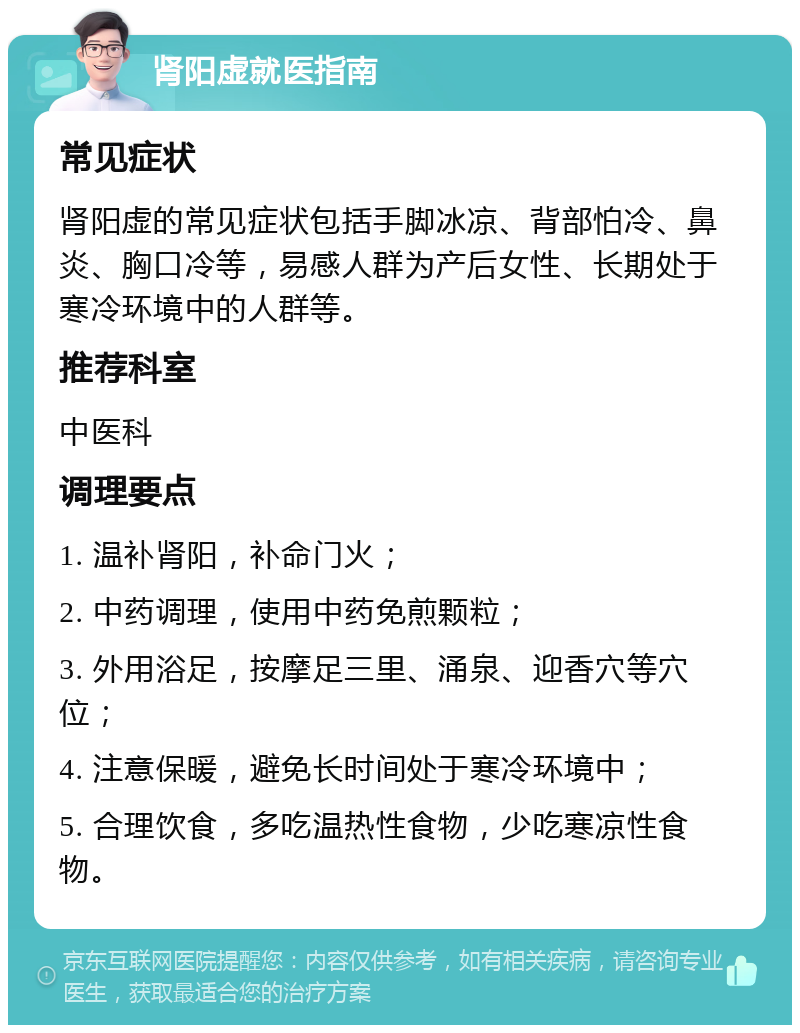 肾阳虚就医指南 常见症状 肾阳虚的常见症状包括手脚冰凉、背部怕冷、鼻炎、胸口冷等，易感人群为产后女性、长期处于寒冷环境中的人群等。 推荐科室 中医科 调理要点 1. 温补肾阳，补命门火； 2. 中药调理，使用中药免煎颗粒； 3. 外用浴足，按摩足三里、涌泉、迎香穴等穴位； 4. 注意保暖，避免长时间处于寒冷环境中； 5. 合理饮食，多吃温热性食物，少吃寒凉性食物。