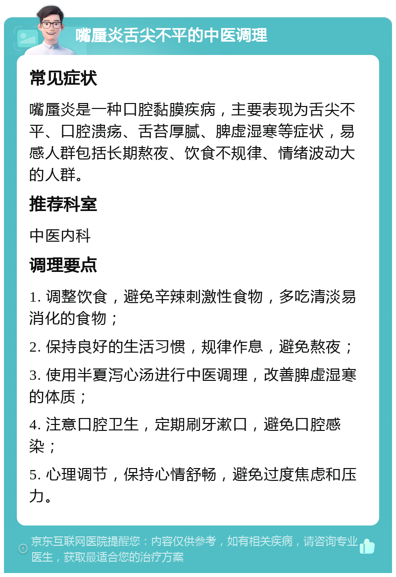 嘴蜃炎舌尖不平的中医调理 常见症状 嘴蜃炎是一种口腔黏膜疾病，主要表现为舌尖不平、口腔溃疡、舌苔厚腻、脾虚湿寒等症状，易感人群包括长期熬夜、饮食不规律、情绪波动大的人群。 推荐科室 中医内科 调理要点 1. 调整饮食，避免辛辣刺激性食物，多吃清淡易消化的食物； 2. 保持良好的生活习惯，规律作息，避免熬夜； 3. 使用半夏泻心汤进行中医调理，改善脾虚湿寒的体质； 4. 注意口腔卫生，定期刷牙漱口，避免口腔感染； 5. 心理调节，保持心情舒畅，避免过度焦虑和压力。